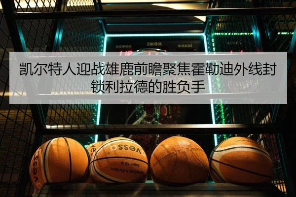 凯尔特人迎战雄鹿前瞻聚焦霍勒迪外线封锁利拉德的胜负手
