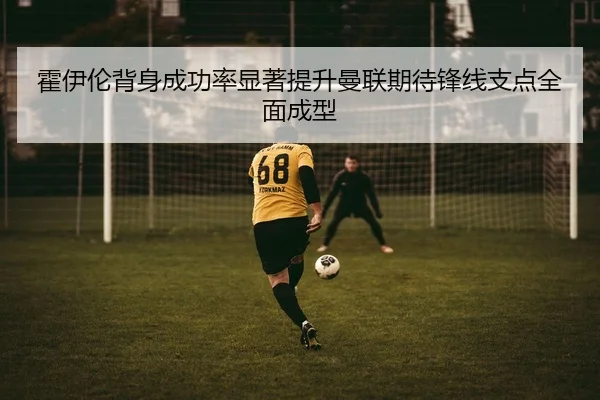 霍伊伦背身成功率显著提升曼联期待锋线支点全面成型